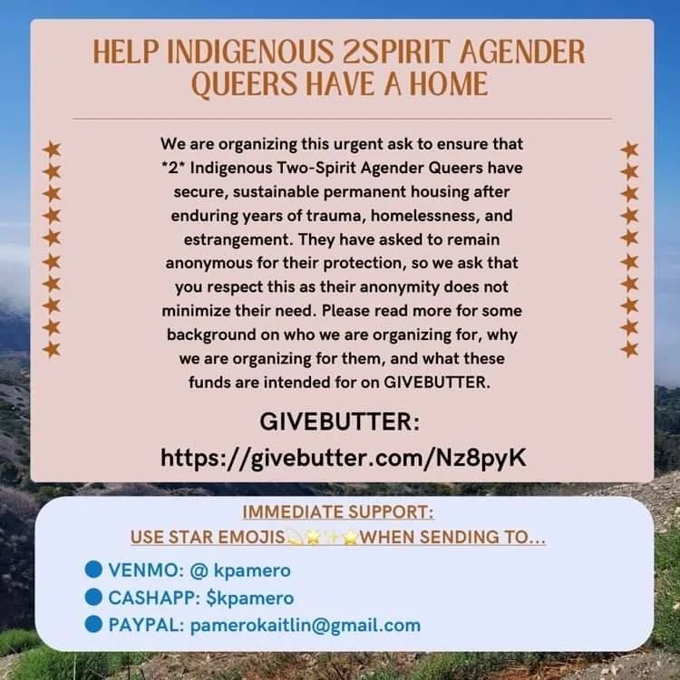 HELP INDIGENOUS 2SPIRIT AGENDER QUEERS HAVE A HOME⠀
⠀
We are organizing this urgent ask to ensure that *2* Indigenous Two-Spirit Agender Queers have secure, sustainable permanent housing after enduring years of trauma, homelessness, and estrangement. They have asked to remain anonymous for their protection, so we ask that you respect this as their anonymity does not minimize their need. Please read more for some background on who we are organizing for, why we are organizing for them, and what these funds are intended for on GIVEBUTTER.⠀
⠀
GIVEBUTTER: ⠀
https://givebutter.com/Nz8pyK⠀
⠀
IMMEDIATE SUPPORT: ⠀
USE STAR EMOJIS (4 different star emojis) WHEN SENDING TO…⠀
VENMO: @kpamero⠀
CASHAPP: $kpamero⠀
PAYPAL: pamerokaitlin@gmail.com